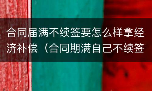 合同届满不续签要怎么样拿经济补偿（合同期满自己不续签有经济补偿吗）