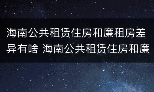 海南公共租赁住房和廉租房差异有啥 海南公共租赁住房和廉租房差异有啥影响