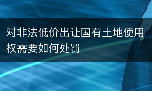 对非法低价出让国有土地使用权需要如何处罚