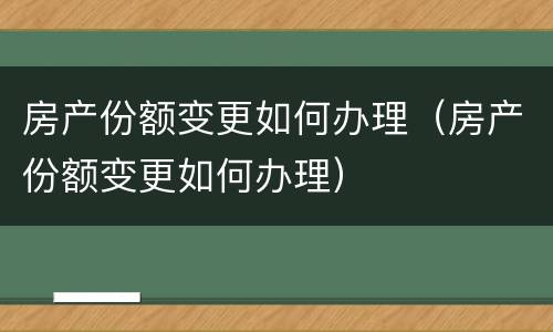 房产份额变更如何办理（房产份额变更如何办理）
