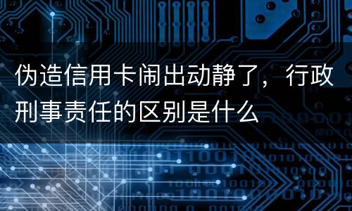 伪造信用卡闹出动静了，行政刑事责任的区别是什么