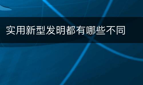 实用新型发明都有哪些不同
