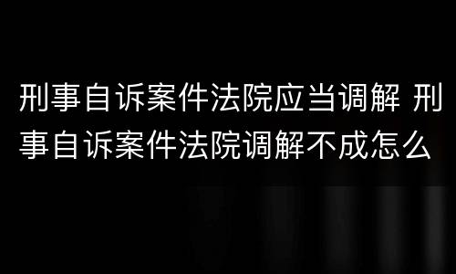 刑事自诉案件法院应当调解 刑事自诉案件法院调解不成怎么处理