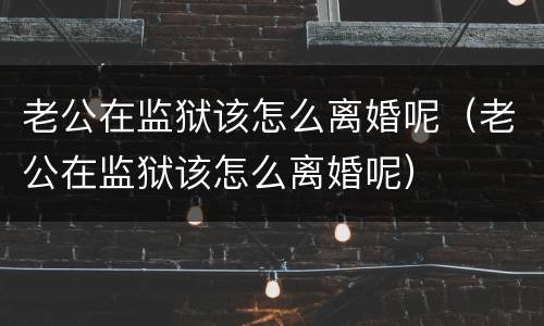 老公在监狱该怎么离婚呢（老公在监狱该怎么离婚呢）
