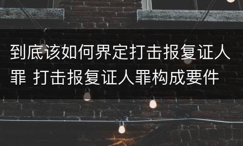 到底该如何界定打击报复证人罪 打击报复证人罪构成要件