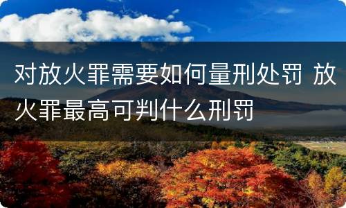对放火罪需要如何量刑处罚 放火罪最高可判什么刑罚