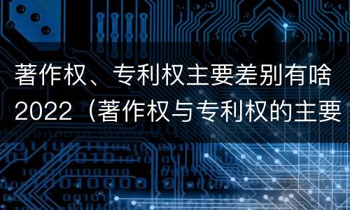 著作权、专利权主要差别有啥2022（著作权与专利权的主要区别）