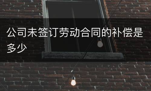 公司未签订劳动合同的补偿是多少