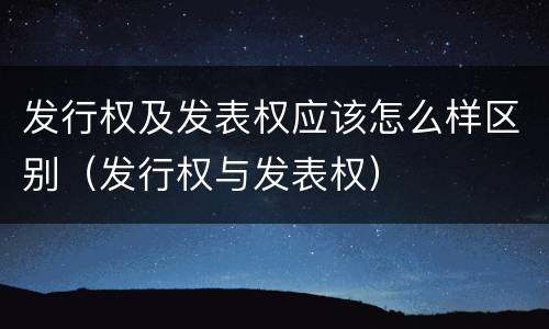 发行权及发表权应该怎么样区别（发行权与发表权）