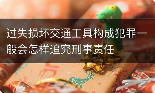 过失损坏交通工具构成犯罪一般会怎样追究刑事责任