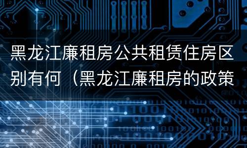 黑龙江廉租房公共租赁住房区别有何(黑龙江廉租房的政策)