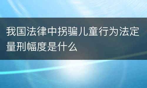 我国法律中拐骗儿童行为法定量刑幅度是什么