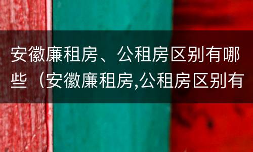 安徽廉租房、公租房区别有哪些（安徽廉租房,公租房区别有哪些呢）