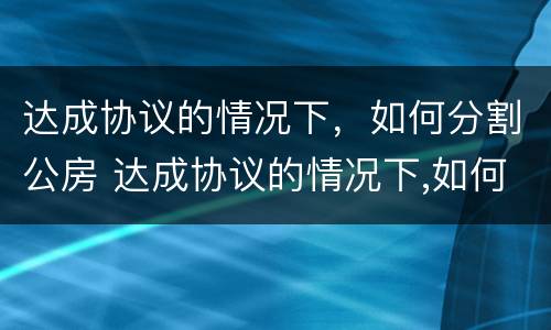 达成协议的情况下，如何分割公房 达成协议的情况下,如何分割公房和私房