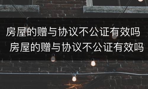 房屋的赠与协议不公证有效吗 房屋的赠与协议不公证有效吗怎么办