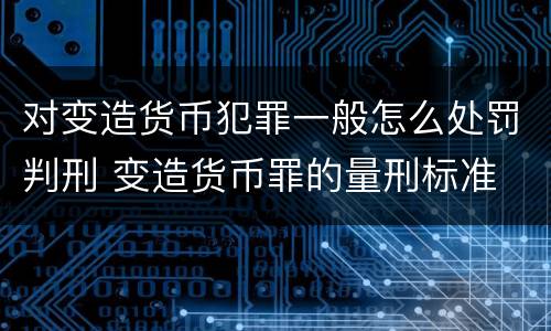 对变造货币犯罪一般怎么处罚判刑 变造货币罪的量刑标准