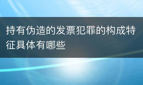 持有伪造的发票犯罪的构成特征具体有哪些