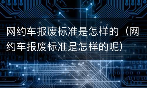 网约车报废标准是怎样的（网约车报废标准是怎样的呢）