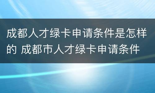 成都人才绿卡申请条件是怎样的 成都市人才绿卡申请条件