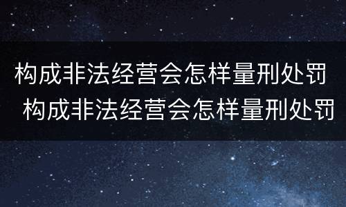 构成非法经营会怎样量刑处罚 构成非法经营会怎样量刑处罚呢