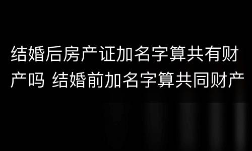 结婚后房产证加名字算共有财产吗 结婚前加名字算共同财产吗