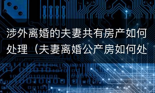 涉外离婚的夫妻共有房产如何处理（夫妻离婚公产房如何处理）
