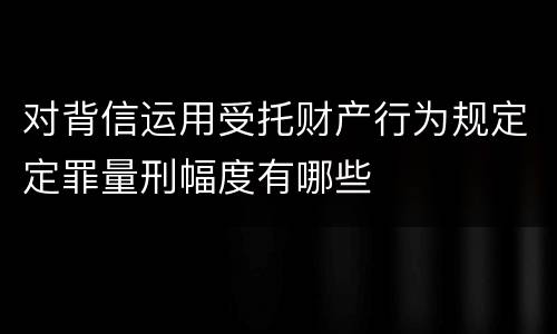 对背信运用受托财产行为规定定罪量刑幅度有哪些