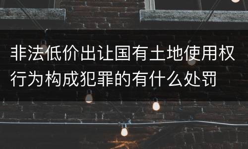 非法低价出让国有土地使用权行为构成犯罪的有什么处罚