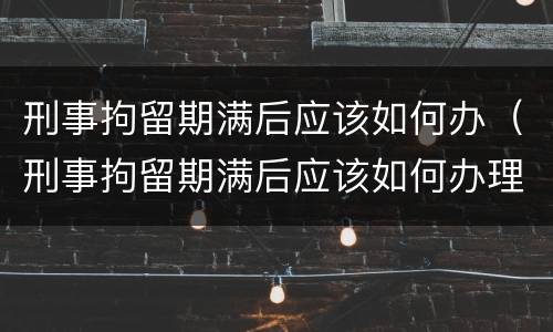 刑事拘留期满后应该如何办（刑事拘留期满后应该如何办理手续）