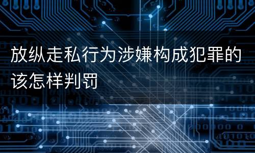 放纵走私行为涉嫌构成犯罪的该怎样判罚