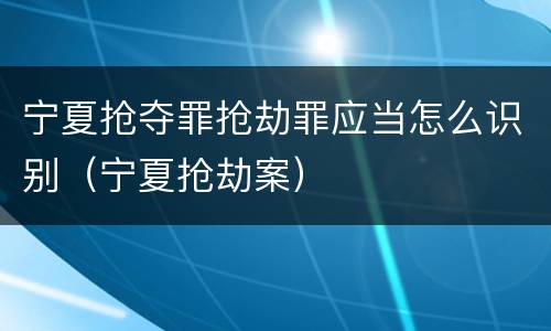 宁夏抢夺罪抢劫罪应当怎么识别（宁夏抢劫案）