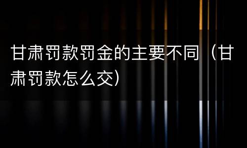甘肃罚款罚金的主要不同（甘肃罚款怎么交）