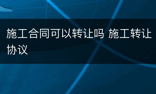 施工合同可以转让吗 施工转让协议