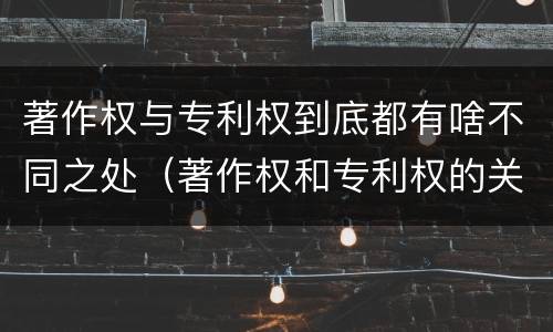 著作权与专利权到底都有啥不同之处（著作权和专利权的关系如何）