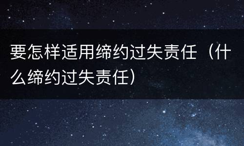 要怎样适用缔约过失责任（什么缔约过失责任）