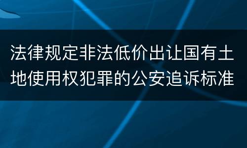 法律规定非法低价出让国有土地使用权犯罪的公安追诉标准