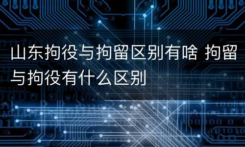 山东拘役与拘留区别有啥 拘留与拘役有什么区别