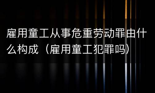雇用童工从事危重劳动罪由什么构成（雇用童工犯罪吗）