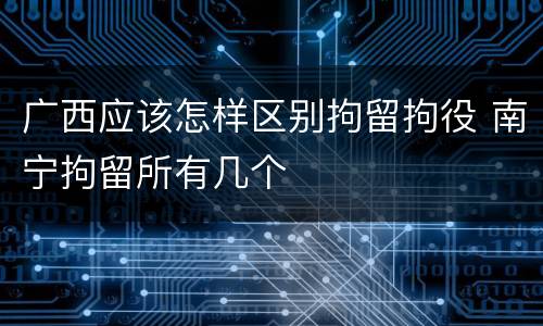 广西应该怎样区别拘留拘役 南宁拘留所有几个