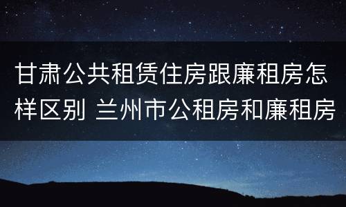 甘肃公共租赁住房跟廉租房怎样区别 兰州市公租房和廉租房的区别