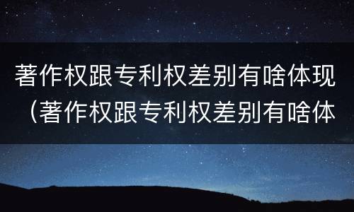 著作权跟专利权差别有啥体现（著作权跟专利权差别有啥体现呢）