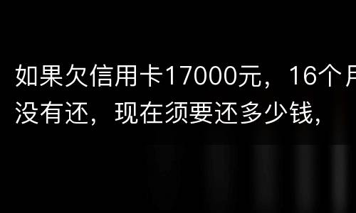 如果欠信用卡17000元，16个月没有还，现在须要还多少钱，