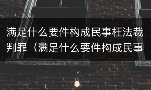 满足什么要件构成民事枉法裁判罪（满足什么要件构成民事枉法裁判罪的条件）