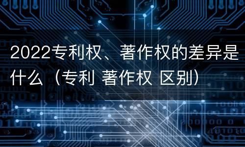 2022专利权、著作权的差异是什么（专利 著作权 区别）