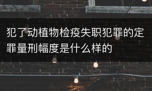 犯了动植物检疫失职犯罪的定罪量刑幅度是什么样的