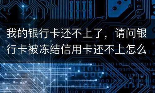 我的银行卡还不上了，请问银行卡被冻结信用卡还不上怎么办
