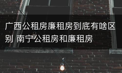 广西公租房廉租房到底有啥区别 南宁公租房和廉租房