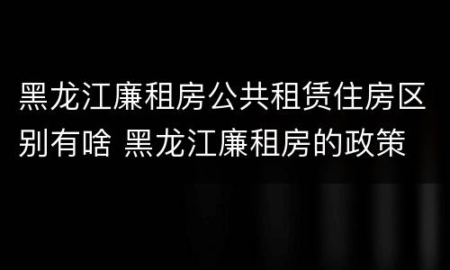 黑龙江廉租房公共租赁住房区别有啥 黑龙江廉租房的政策
