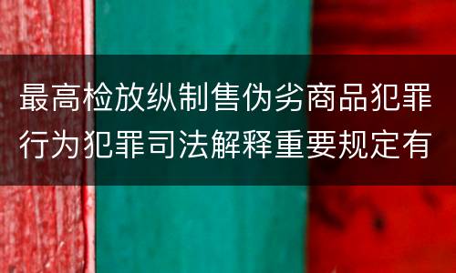最高检放纵制售伪劣商品犯罪行为犯罪司法解释重要规定有哪些