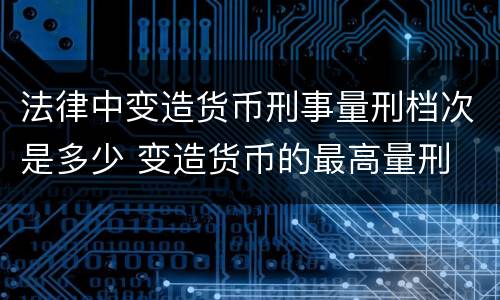 法律中变造货币刑事量刑档次是多少 变造货币的最高量刑